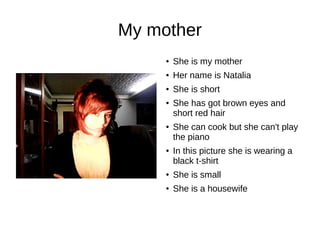 My mother 
● She is my mother 
● Her name is Natalia 
● She is short 
● She has got brown eyes and 
short red hair 
● She can cook but she can't play 
the piano 
● In this picture she is wearing a 
black t-shirt 
● She is small 
● She is a housewife 
 