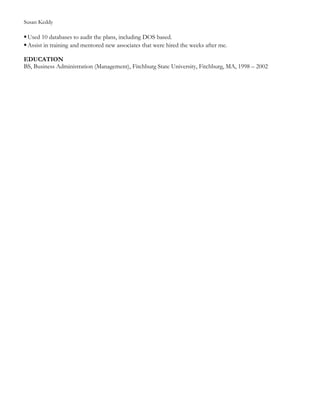 Susan Keddy
Used 10 databases to audit the plans, including DOS based.
Assist in training and mentored new associates that were hired the weeks after me.
EDUCATION
BS, Business Administration (Management), Fitchburg State University, Fitchburg, MA, 1998 – 2002
 