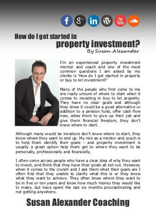 How do I get started in
                      property investment?
                                       By Susan Alexander

                        I’m an experienced property investment
                        mentor and coach and one of the most
                        common questions I am asked by my
                        clients is ‘How do I get started in property
                        or buy to let investment?’

                        Many of the people who first come to me
                        are really unsure of where to start when it
                        comes to investing in buy to let property.
                        They have no clear goals and although
                        they know it could be a good alternative or
                        addition to a pension fund, offer cash flow
                        now, allow them to give up their job and
                        give them financial freedom, they don’t
                        know where to start.

Although many would be investors don’t know where to start, they
know where they want to end up. My role as a mentor and coach is
to help them identify their goals – and property investment is
usually a great option help them get to where they want to be
personally, professionally and financially.

I often come across people who have a clear idea of why they want
to invest, and think that they have their goals all set out. However,
when it comes to the crunch and I ask them what their goals are I
often find that they unable to clarify what this is or they know
what they want to achieve. They often know where they want to
be in five or ten years and know how much money they would like
to make, but have spent the last six months procrastinating and
not getting anywhere.


     Susan Alexander Coaching
 