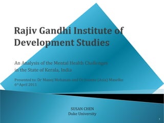 An Analysis of the Mental Health Challenges
in the State of Kerala, India
Presented to: Dr Manoj Mohanan and Dr Joanna (Asia) Maselko
6th April 2011




                              SUSAN CHEN
                             Duke University
                                                              1
 