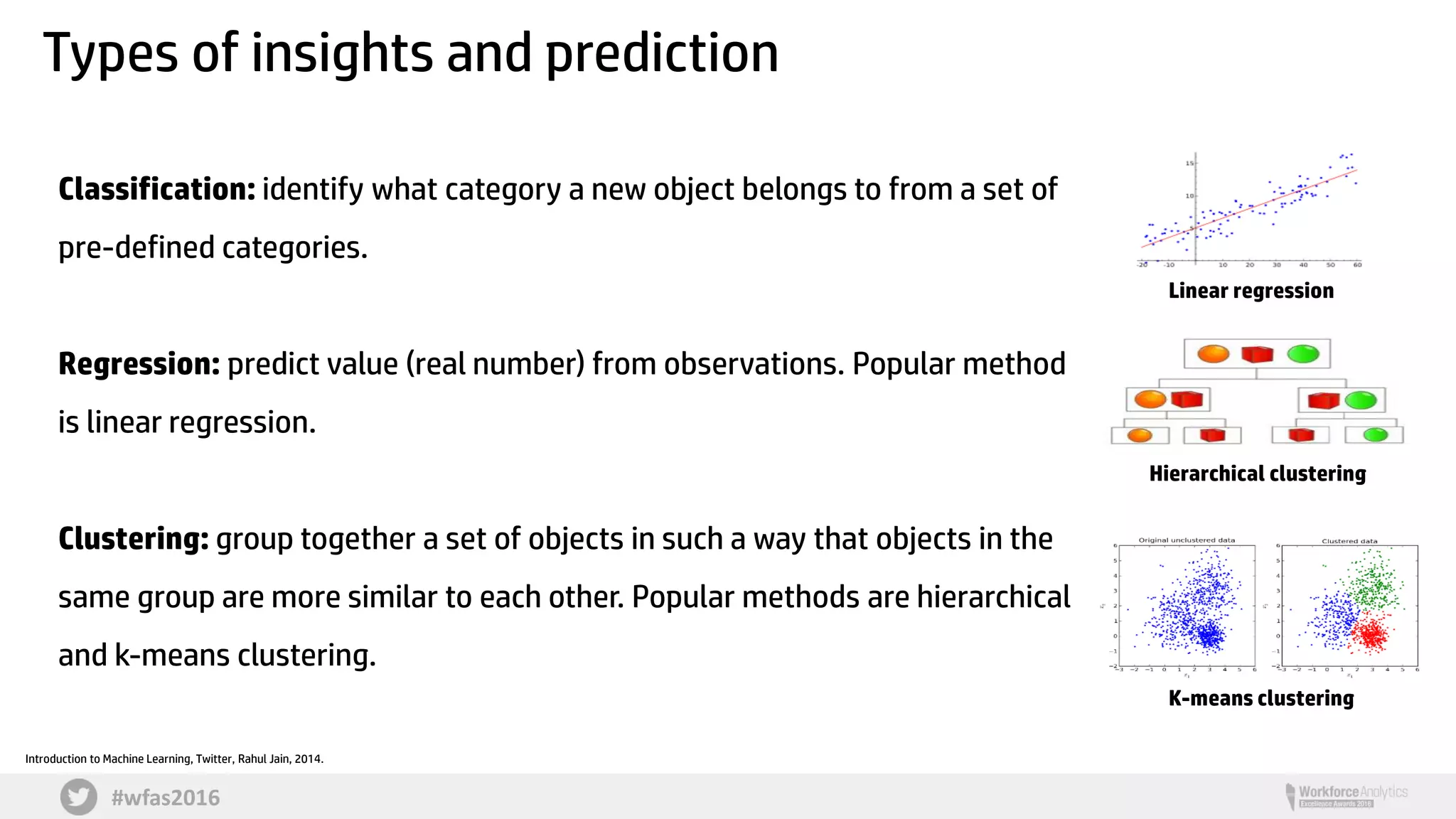 #wfas2016
Types of insights and prediction
Introduction to Machine Learning, Twitter, Rahul Jain, 2014.
Classification: identify what category a new object belongs to from a set of
pre-defined categories.
Regression: predict value (real number) from observations. Popular method
is linear regression.
Clustering: group together a set of objects in such a way that objects in the
same group are more similar to each other. Popular methods are hierarchical
and k-means clustering.
Linear regression
Hierarchical clustering
K-means clustering
 