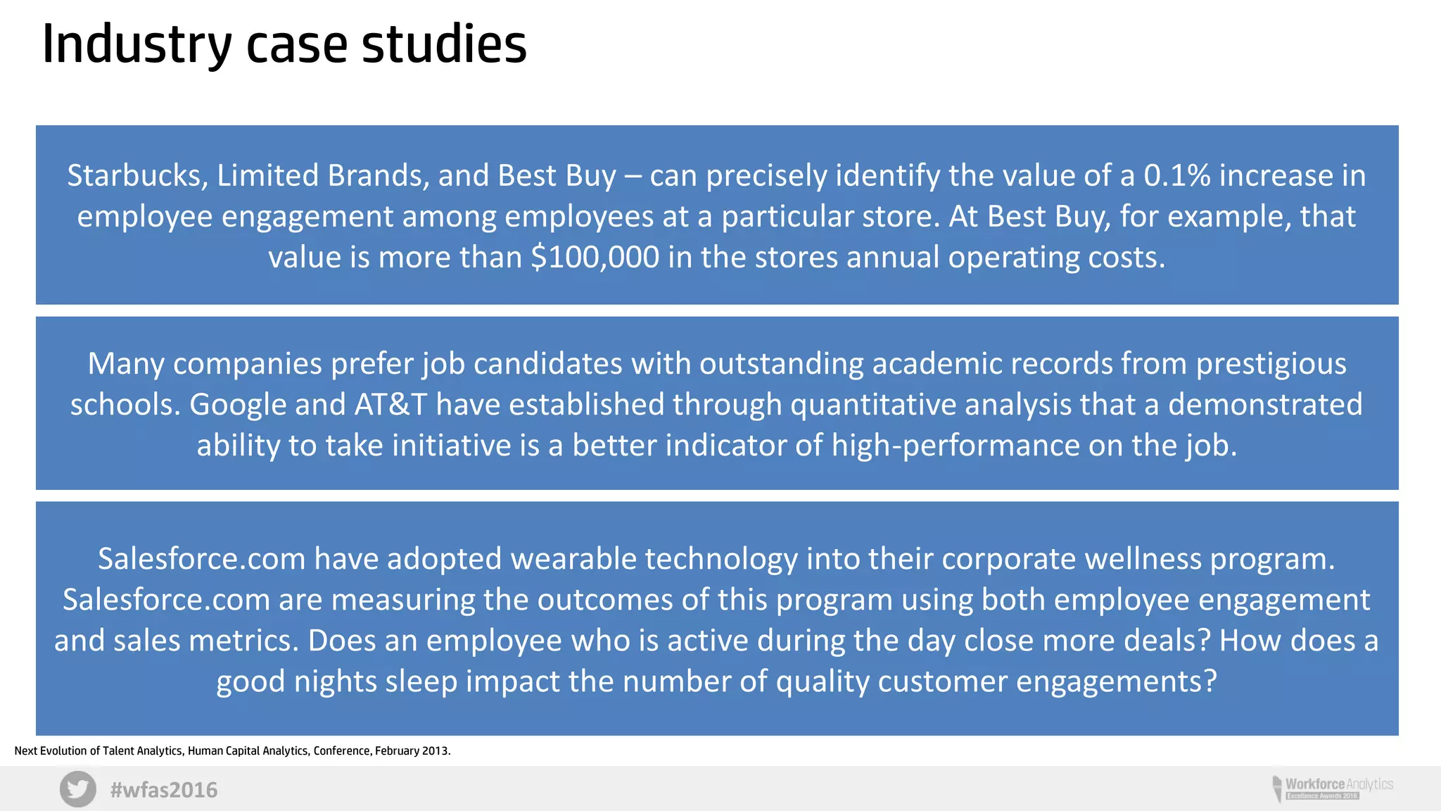 #wfas2016
Starbucks, Limited Brands, and Best Buy – can precisely identify the value of a 0.1% increase in
employee engagement among employees at a particular store. At Best Buy, for example, that
value is more than $100,000 in the stores annual operating costs.
Many companies prefer job candidates with outstanding academic records from prestigious
schools. Google and AT&T have established through quantitative analysis that a demonstrated
ability to take initiative is a better indicator of high-performance on the job.
Next Evolution of Talent Analytics, Human Capital Analytics, Conference, February 2013.
Industry case studies
Salesforce.com have adopted wearable technology into their corporate wellness program.
Salesforce.com are measuring the outcomes of this program using both employee engagement
and sales metrics. Does an employee who is active during the day close more deals? How does a
good nights sleep impact the number of quality customer engagements?
 