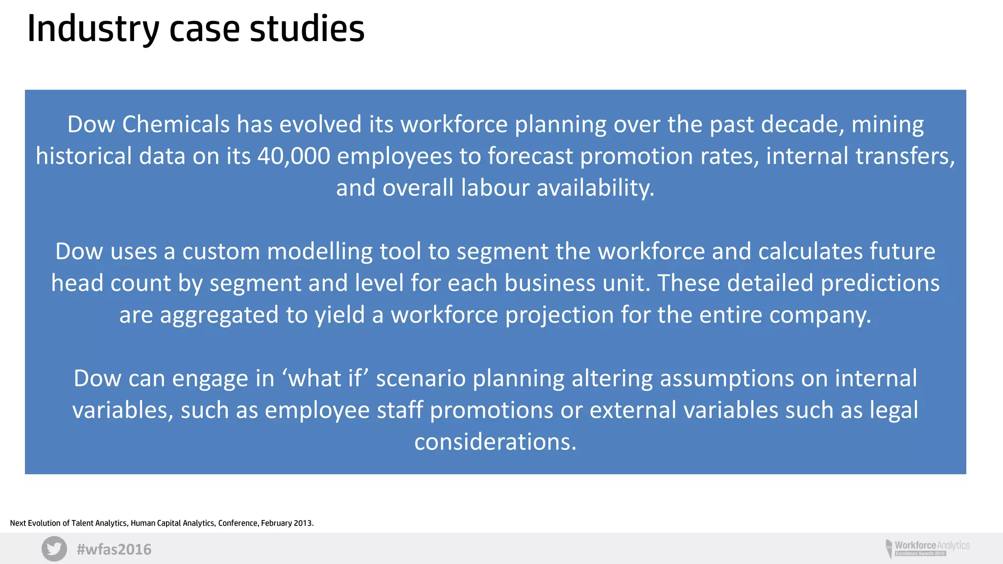 #wfas2016
Dow Chemicals has evolved its workforce planning over the past decade, mining
historical data on its 40,000 employees to forecast promotion rates, internal transfers,
and overall labour availability.
Dow uses a custom modelling tool to segment the workforce and calculates future
head count by segment and level for each business unit. These detailed predictions
are aggregated to yield a workforce projection for the entire company.
Dow can engage in ‘what if’ scenario planning altering assumptions on internal
variables, such as employee staff promotions or external variables such as legal
considerations.
Next Evolution of Talent Analytics, Human Capital Analytics, Conference, February 2013.
Industry case studies
 