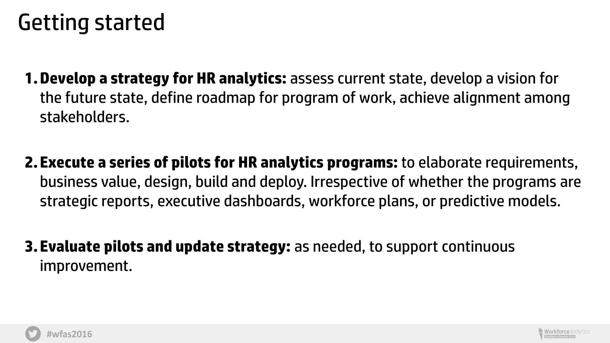 #wfas2016
Getting started
1.Develop a strategy for HR analytics: assess current state, develop a vision for
the future state, define roadmap for program of work, achieve alignment among
stakeholders.
2.Execute a series of pilots for HR analytics programs: to elaborate requirements,
business value, design, build and deploy. Irrespective of whether the programs are
strategic reports, executive dashboards, workforce plans, or predictive models.
3.Evaluate pilots and update strategy: as needed, to support continuous
improvement.
 