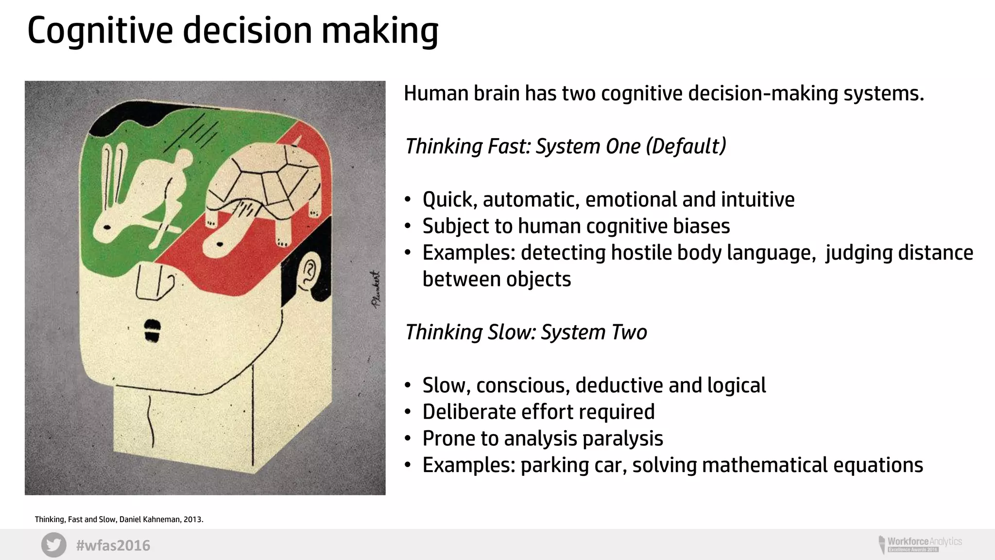 #wfas2016
Cognitive decision making
Human brain has two cognitive decision-making systems.
Thinking Fast: System One (Default)
• Quick, automatic, emotional and intuitive
• Subject to human cognitive biases
• Examples: detecting hostile body language, judging distance
between objects
Thinking Slow: System Two
• Slow, conscious, deductive and logical
• Deliberate effort required
• Prone to analysis paralysis
• Examples: parking car, solving mathematical equations
Thinking, Fast and Slow, Daniel Kahneman, 2013.
 
