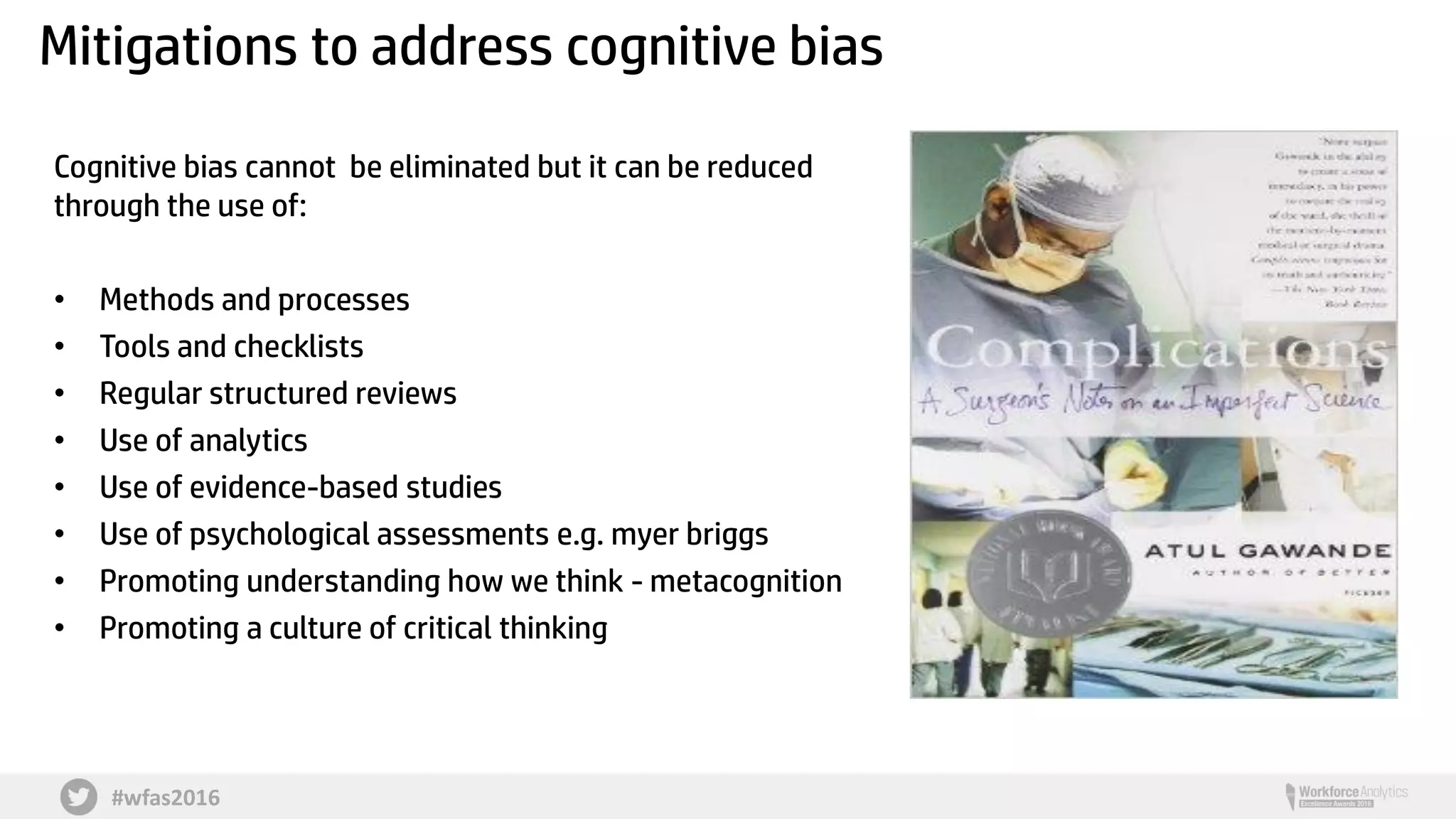 #wfas2016
Mitigations to address cognitive bias
Cognitive bias cannot be eliminated but it can be reduced
through the use of:
• Methods and processes
• Tools and checklists
• Regular structured reviews
• Use of analytics
• Use of evidence-based studies
• Use of psychological assessments e.g. myer briggs
• Promoting understanding how we think - metacognition
• Promoting a culture of critical thinking
 
