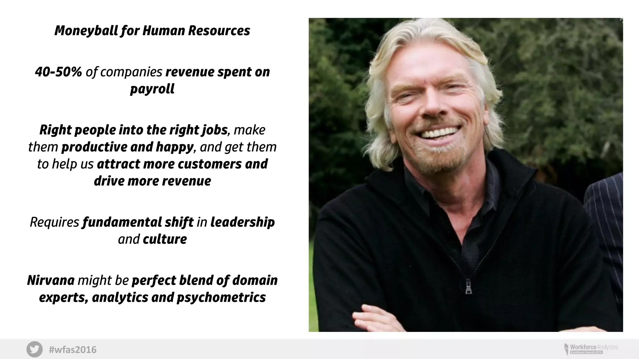 #wfas2016
Moneyball for Human Resources
40-50% of companies revenue spent on
payroll
Right people into the right jobs, make
them productive and happy, and get them
to help us attract more customers and
drive more revenue
Requires fundamental shift in leadership
and culture
Nirvana might be perfect blend of domain
experts, analytics and psychometrics
 