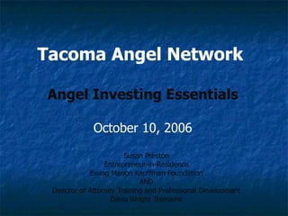Tacoma Angel Network   Angel Investing Essentials October 10, 2006 Susan Preston Entrepreneur-in-Residence Ewing Marion Kauffman Foundation AND Director of Attorney Training and Professional Development Davis Wright Tremaine 