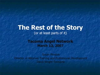The Rest of the Story (or at least parts of it) Tacoma Angel Network March 13, 2007 Susan Preston Director of Attorney Training and Professional Development Davis Wright Tremaine 