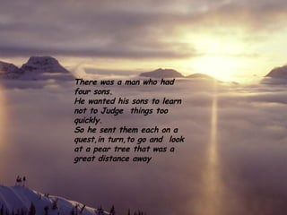 There was a man who had four sons.  He wanted his sons to learn not to Judge  things too quickly. So he sent them each on a quest,in turn,to go and  look at a pear tree that was a great distance away 