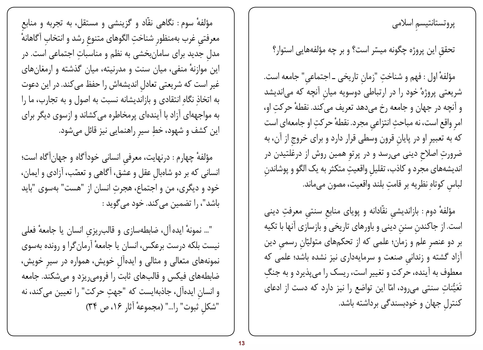 ‫مؤلفه سوم : نگاهی نقّاد و گزینشی و مستقل، به تجربه و منابع‬
‫ِ‬                                                           ‫ٔ‬                                                         ‫پروتستانتیسم اسالمی‬
                                                                                                                             ‫ِ‬
‫ٔ‬       ‫ِ‬                            ‫ِ‬
‫معرفتی غرب ب ‌منظورِ شناخت الگوهای متنوعِ رشد و انتخاب آگاهانه‬
                                                  ‫ه‬          ‫ِ‬
                   ‫ِ‬
‫مدل جدید برای ساما ‌بخشی به نظم و مناسبات اجتماعی است. در‬
                                             ‫ن‬                 ‫ِ‬              ‫تحقق این پروژه چگونه میسر است؟ و بر چه مؤلف ‌هایی استوار؟‬
                                                                                          ‫ه‬                    ‫ّ‬                   ‫ِ‬
‫این موازنه منفی، میان سنت و مدرنیته، میان گذشته و ارمغا ‌های‬
     ‫ن‬                                                  ‫ٔ‬
                                                                                           ‫ِ‬                 ‫ِ‬     ‫ِ‬
                                                                            ‫مؤلفه اول : فهم و شناخت "زمان تاریخی ـ اجتماعی" جامعه است.‬  ‫ٔ‬
‫غیر است که شریعتی تعادل اندیش ‌اش را حفظ م ‌کند. در این دعوت‬
                  ‫ی‬              ‫ه‬       ‫ِ‬
                                                                            ‫شریعتی پروژهٔ خود را در ارتباطی دوسویه میان آنچه که م ‌اندیشد‬
                                                                                   ‫ی‬              ‫ِ‬
‫به اتخاذِ نگاهِ انتقادی و بازاندیشانه نسبت به اصول و به تجارب، ما را‬
                                                                                ‫ِ‬
                                                                            ‫و آنچه در جهان و جامعه رخ م ‌دهد تعریف م ‌کند. نقطه حرکت او،‬
                                                                                        ‫ٔ‬         ‫ی‬            ‫ی‬
‫به مواجه ‌ای آزاد با آیند ‌ای پرمخاطره م ‌کشاند و ازسوی دیگر برای‬
                         ‫ی‬                 ‫ه‬             ‫ه‬
                                                                                    ‫ه‬          ‫ِ‬     ‫ٔ‬         ‫ِ‬       ‫ِ‬
                                                                            ‫امرِ واقع است، نه مباحث انتزاعی مجرد. نقطه حرکت او جامع ‌ای است‬
                                             ‫ِ‬
             ‫این کشف و شهود، خط سیرِ راهنمایی نیز قائل م ‌شود.‬
                 ‫ی‬
                                                                            ‫که به تعبیرِ او در پایان قرون وسطی قرار دارد و برای خروج از آن، به‬
                                                                                      ‫ِ‬                                  ‫ِ‬
‫مؤلفه چهارم : درنهایت، معرفی انسانی خودآگاه و جها ‌آگاه است؛‬
          ‫ن‬                                                                 ‫ضرورت اصالح دینی م ‌رسد و در پرتوِ همین روش از درغلتیدن در‬
                                                                                                                       ‫ی‬        ‫ِ‬        ‫ِ‬
                                 ‫ِ‬                      ‫ٔ‬
‫انسانی که بر دو شا ‌بال عقل و عشق، آگاهی و تعصب، آزادی و ایمان،‬
                                          ‫ه ِ‬                               ‫ِ‬                           ‫ِ‬
                                                                            ‫اندیش ‌های مجرد و کاذب، تقلیل واقعیت متکثر به یک الگو و پوشاندن‬
                                                                                                               ‫ِ‬                          ‫ه‬
                 ‫ّ‬
                              ‫ِ‬
‫خود و دیگری، من و اجتماع، هجرت انسان از "هست" ب ‌سوی "باید‬
          ‫ه‬                                                                               ‫لباس کوتاهِ نظریه بر قامت بلند واقعیت، مصون م ‌ماند.‬
                                                                                                ‫ی‬                    ‫ِ‬                      ‫ِ‬
                         ‫باشد"، را تضمین م ‌کند. خود م ‌گوید ‌:‬
                                ‫ی‬           ‫ی‬
                                                                                   ‫ِ‬
                                                                            ‫مؤلفه دوم : بازاندیشی نقّادانه و پویای منابع سنتی معرفت دینی‬
                                                                                           ‫ِ‬      ‫ِ‬                   ‫ِ‬             ‫ٔ‬
                      ‫ب ِ‬
‫"... نمونه ایده آل، ضابط ‌سازی و قال ‌ریزی انسان یا جامعه فعلی‬
      ‫ٔ‬                                 ‫ه‬             ‫ٔ‬                     ‫است. از جاکندن سنن دینی و باورهای تاریخی و بازسازی آنها با تکیه‬
                                                                                                                         ‫ِ ِ‬
‫نیست بلکه درست برعکس، انسان یا جامعه آرما ‌گرا و رونده ب ‌سوی‬
     ‫ه‬            ‫ٔ ن‬                                                       ‫بر دو عنصرِ علم و زمان؛ علمی که از تحک ‌های متولیّان رسمی دین‬
                                                                                 ‫ِ‬       ‫ِ‬          ‫م‬
‫نمون ‌های متعالی و مثالی و اید ‌آل خویش، همواره در سیرِ خوی ‌،‬
 ‫ش‬                              ‫ه ِ‬                         ‫ه‬               ‫آزاد گشته و زندانی صنعت و سرمای ‌داری نیز نشده باشد؛ علمی که‬
                                                                                                          ‫ه‬                ‫ِ‬
‫ضابط ‌های فیکس و قال ‌های ثابت را فروم ‌ریزد و م ‌شکند. جامعه‬
            ‫ی‬          ‫ی‬                  ‫ب‬               ‫ه‬                 ‫ِ‬
                                                                            ‫معطوف به‌آینده، حرکت و تغییر است، ریسک را م ‌پذیرد و به جنگ‬
                                                                                             ‫ی‬
                             ‫ِ‬
‫و انسان اید ‌آل، جاذب ‌ایست که "جهت حرکت" را تعیین م ‌کند، نه‬
        ‫ی‬                                   ‫ه‬        ‫ِ ه‬                                                                     ‫ی‬        ‫ِ‬
                                                                            ‫تَعَیُّنات سنتی م ‌رود، امّا این تواضع را نیز دارد که دست از ادعای‬
                      ‫"شکل ثبوت" را..." (مجموعه آثار 61، ص 43)‬
                                      ‫ٔ‬                   ‫ِ‬                                          ‫کنترل جهان و خودبسندگی برداشته باشد.‬
                                                                                                                                       ‫ِ‬


‫‪Print‬‬     ‫‪search‬‬                                             ‫‪Prev‬‬      ‫31‬    ‫‪Next‬‬                                 ‫‪Home‬‬        ‫‪Full‬‬        ‫‪Exit‬‬
 
