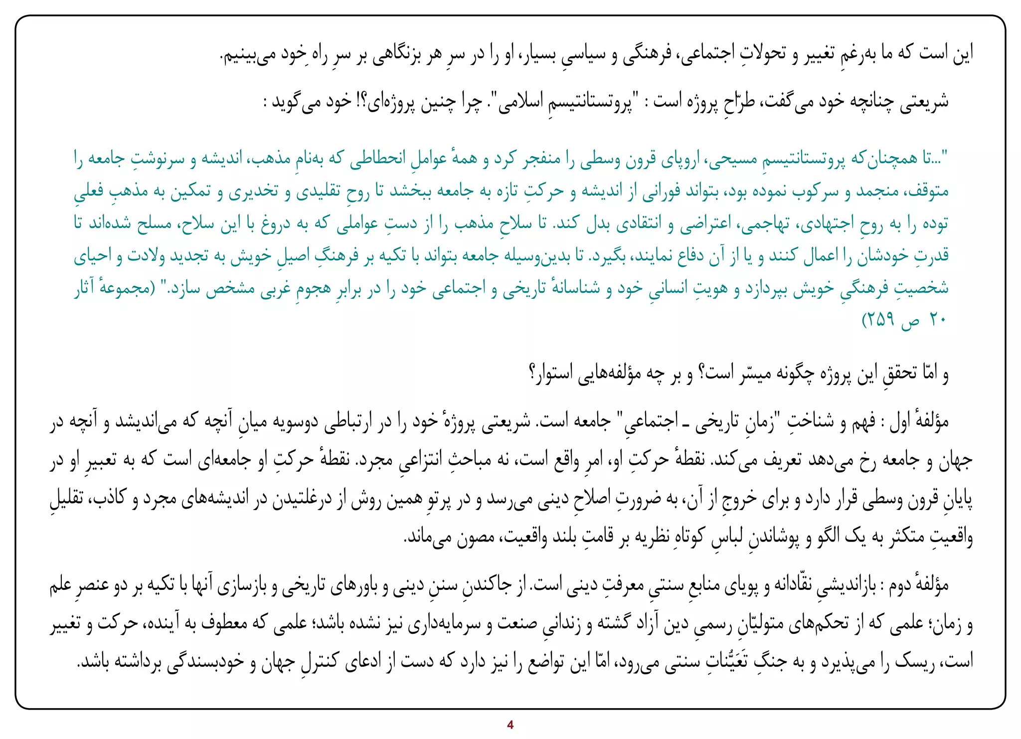 ‫این است که ما به‌رغم تغییر و تحوالت اجتماعی، فرهنگی و سیاسی بسیار، او را در سرِ هر بزنگاهی بر سرِ راه ِخود می‌بینیم.‬
                                                                                       ‫ِ‬                       ‫ِ‬              ‫ِ‬
                                    ‫شریعتی چنانچه خود می‌گفت، طرّاح پروژه است : "پروتستانتیسم اسالمی". چرا چنین پروژه‌ای؟! خود می‌گوید ‌:‬
                                                                                ‫ِ‬                         ‫ِ‬
                  ‫ِ‬
        ‫"...تا همچنا ‌که پروتستانتیسم مسیحی، اروپای قرون وسطی را منفجر کرد و همه عوامل انحطاطی که ب ‌نامِ مذهب، اندیشه و سرنوشت جامعه را‬
                                             ‫ه‬            ‫ِ‬      ‫ٔ‬                                                 ‫ِ‬                ‫ن‬
        ‫ِ ِ‬                                                                ‫ِ‬
        ‫متوقف، منجمد و سرکوب نموده بود، بتواند فورانی از اندیشه و حرکت تازه به جامعه ببخشد تا روح تقلیدی و تخدیری و تمکین به مذهب فعلی‬
                                                 ‫ِ‬
               ‫ه‬                                       ‫ِ‬
        ‫توده را به روح اجتهادی، تهاجمی، اعتراضی و انتقادی بدل کند. تا سالح مذهب را از دست عواملی که به دروغ با این سالح، مسلح شد ‌اند تا‬
                                                                       ‫ِ‬                                                          ‫ِ‬
                                              ‫ِ‬                                                                                          ‫ِ‬
        ‫قدرت خودشان را اعمال کنند و یا از آن دفاع نمایند، بگیرد. تا بدی ‌وسیله جامعه بتواند با تکیه بر فرهنگ اصیل خویش به تجدید والدت و احیای‬
                                       ‫ِ‬                                     ‫ن‬
             ‫ٔ‬                                                                ‫ٔ‬                ‫ِ‬       ‫ِ‬
        ‫شخصیت فرهنگی خویش بپردازد و هویت انسانی خود و شناسانه تاریخی و اجتماعی خود را در برابرِ هجومِ غربی مشخص سازد." (مجموعه آثار‬
                                                                                                                               ‫ِ‬       ‫ِ‬
                                                                                                                                  ‫02 ص 952)‬

                                                                              ‫و امّا تحقق این پروژه چگونه میسر است؟ و بر چه مؤلفه‌هایی استوار؟‬
                                                                                                               ‫ّ‬                   ‫ِ‬
                             ‫ِ‬                                                         ‫ِ‬                  ‫ِ ِ‬
‫مؤلفه اول : فهم و شناخت "زمان تاریخی ـ اجتماعی" جامعه است. شریعتی پروژهٔ خود را در ارتباطی دوسویه میان آنچه که می‌اندیشد و آنچه در‬  ‫ٔ‬
                                   ‫ٔ ِ‬                        ‫ِ‬                          ‫ٔ ِ‬
‫جهان و جامعه رخ می‌دهد تعریف می‌کند. نقطه حرکت او، امرِ واقع است، نه مباحث انتزاعی مجرد. نقطه حرکت او جامعه‌ای است که به تعبیرِ او در‬
                                                    ‫ِ‬
‫ِ‬                                                                              ‫ِ ِ‬
‫پایان قرون وسطی قرار دارد و برای خروج از آن، به ضرورت اصالح دینی می‌رسد و در پرتوِ همین روش از درغلتیدن در اندیشه‌های مجرد و کاذب، تقلیل‬
                                                                                                       ‫ِ‬                                ‫ِ‬
                                                      ‫واقعیت متکثر به یک الگو و پوشاندن لباس کوتاهِ نظریه بر قامت بلند واقعیت، مصون می‌ماند.‬
                                                                                 ‫ِ‬                    ‫ِ ِ‬                             ‫ِ‬
                                                             ‫ِ ِ‬                     ‫ِ ِ ِ‬
‫مؤلفه دوم : بازاندیشی نقّادانه و پویای منابع سنتی معرفت دینی است. از جاکندن سنن دینی و باورهای تاریخی و بازسازی آنها با تکیه بر دو عنصرِ علم‬
                                                                                                                       ‫ِ‬               ‫ٔ‬
‫و زمان؛ علمی که از تحکم‌های متولیّان رسمی دین آزاد گشته و زندانی صنعت و سرمایه‌داری نیز نشده باشد؛ علمی که معطوف به‌آینده، حرکت و تغییر‬
                                                                             ‫ِ‬                   ‫ِ ِ‬
                                                                                                   ‫ِ‬         ‫ِ‬
     ‫است، ریسک را می‌پذیرد و به جنگ تَعَیُّنات سنتی می‌رود، امّا این تواضع را نیز دارد که دست از ادعای کنترل جهان و خودبسندگی برداشته باشد.‬
                                         ‫ِ‬

‫‪Print‬‬        ‫‪search‬‬                                          ‫‪Prev‬‬         ‫4‬         ‫‪Next‬‬                               ‫‪Home‬‬        ‫‪Full‬‬          ‫‪Exit‬‬
 