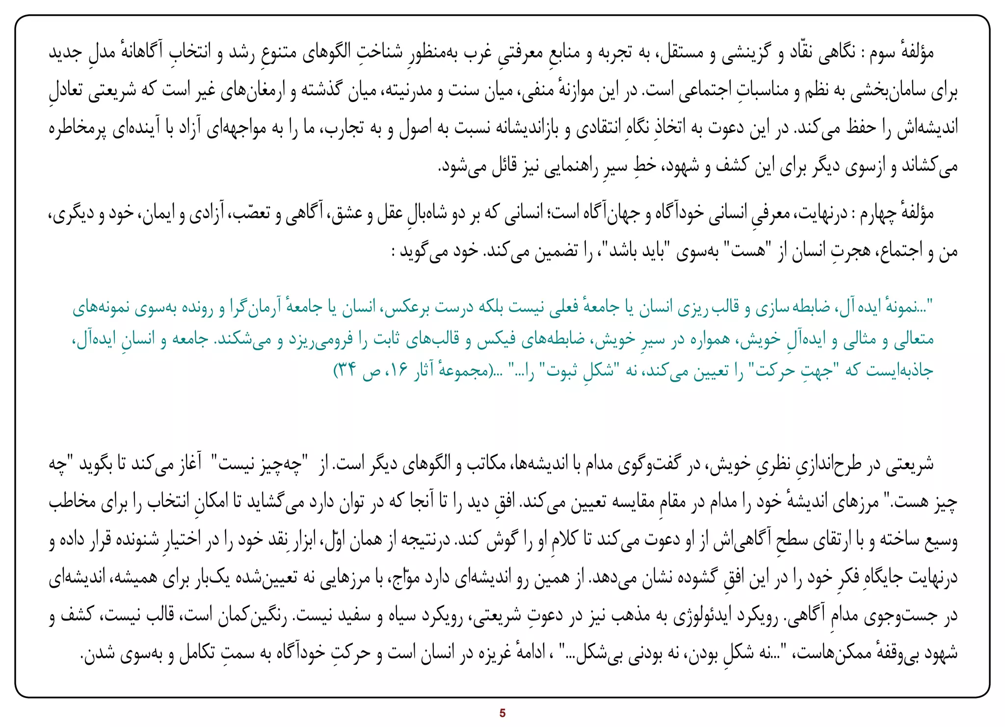 ‫ٔ ِ‬          ‫ِ‬                              ‫ِ‬
‫مؤلفه سوم : نگاهی نقّاد و گزینشی و مستقل، به تجربه و منابع معرفتی غرب به‌منظورِ شناخت الگوهای متنوعِ رشد و انتخاب آگاهانه مدل جدید‬
                                                                       ‫ِ‬       ‫ِ‬                                                       ‫ٔ‬
‫ِ‬                                                                                ‫ٔ‬                             ‫ِ‬
‫برای سامان‌بخشی به نظم و مناسبات اجتماعی است. در این موازنه منفی، میان سنت و مدرنیته، میان گذشته و ارمغان‌های غیر است که شریعتی تعادل‬
‫اندیشه‌اش را حفظ می‌کند. در این دعوت به اتخاذِ نگاهِ انتقادی و بازاندیشانه نسبت به اصول و به تجارب، ما را به مواجهه‌ای آزاد با آینده‌ای پرمخاطره‬
                                                                                              ‫ِ‬
                                                              ‫می‌کشاند و ازسوی دیگر برای این کشف و شهود، خط سیرِ راهنمایی نیز قائل می‌شود.‬
‫مؤلفه چهارم : درنهایت، معرفی انسانی خودآگاه و جهان‌آگاه است؛ انسانی که بر دو شاه‌بال عقل و عشق، آگاهی و تعصب، آزادی و ایمان، خود و دیگری،‬
                              ‫ّ‬                       ‫ِ‬                                                      ‫ِ‬                      ‫ٔ‬
                                                                                                                         ‫ِ‬
                                                  ‫من و اجتماع، هجرت انسان از "هست" به‌سوی "باید باشد"، را تضمین می‌کند. خود می‌گوید ‌:‬

        ‫"...نمونه ایده آل، ضابطه سازی و قالب ریزی انسان یا جامعه فعلی نیست بلکه درست برعکس، انسان یا جامعه آرما ‌گرا و رونده ب ‌سوی نمون ‌های‬
             ‫ه‬          ‫ه‬           ‫ٔ ن‬                                                  ‫ٔ‬                                          ‫ٔ‬
        ‫متعالی و مثالی و اید ‌آل خویش، همواره در سیرِ خوی ‌، ضابط ‌های فیکس و قال ‌های ثابت را فروم ‌ریزد و م ‌شکند. جامعه و انسان اید ‌آل،‬
           ‫ِ ه‬                       ‫ی‬         ‫ی‬                ‫ب‬                   ‫ه‬      ‫ش‬                          ‫ه ِ‬
                                                                 ‫ٔ‬                       ‫ِ‬                              ‫ِ‬
                                                  ‫جاذب ‌ایست که "جهت حرکت" را تعیین م ‌کند، نه "شکل ثبوت" را..." ...(مجموعه آثار 61، ص 43)‬
                                                                                                     ‫ی‬                                ‫ه‬


                                                                                                                      ‫ِ ِ‬
‫شریعتی در طرح‌اندازی نظری خویش، در گفت‌وگوی مدام با اندیشه‌ها، مکاتب و الگوهای دیگر است. از "چه‌چیز نیست" آغاز می‌کند تا بگوید "چه‬
‫چیز هست." مرزهای اندیشه خود را مدام در مقامِ مقایسه تعیین می‌کند. افق دید را تا آنجا که در توان دارد می‌گشاید تا امکان انتخاب را برای مخاطب‬
                         ‫ِ‬                                                  ‫ِ‬                                              ‫ٔ‬
‫وسیع ساخته و با ارتقای سطح آگاهی‌اش از او دعوت می‌کند تا کالمِ او را گوش کند. درنتیجه از همان اوّل، ابزار ِنقد خود را در اختیارِ شنونده قرار داده و‬
                                                                                                                         ‫ِ‬
‫درنهایت جایگاهِ فکرِ خود را در این افق گشوده نشان می‌دهد. از همین رو اندیشه‌ای دارد موّاج، با مرزهایی نه تعیین‌شده یک‌بار برای همیشه، اندیشه‌ای‬
                                                                                                                 ‫ِ‬
                                                                                ‫ِ‬
‫در جست‌وجوی مدامِ آگاهی. رویکرد ایدئولوژی به مذهب نیز در دعوت شریعتی، رویکرد سیاه و سفید نیست. رنگین‌کمان است، قالب نیست، کشف و‬
                              ‫ِ‬                   ‫ِ‬
      ‫شهود بی‌وقفه ممکن‌هاست، "...نه شکل بودن، نه بودنی بی‌شکل..." ، ادامه غریزه در انسان است و حرکت خودآگاه به سمت تکامل و به‌سوی شدن.‬
                                                                              ‫ٔ‬                                  ‫ِ‬                      ‫ٔ‬

‫‪Print‬‬        ‫‪search‬‬                                          ‫‪Prev‬‬        ‫5‬         ‫‪Next‬‬                                ‫‪Home‬‬         ‫‪Full‬‬        ‫‪Exit‬‬
 