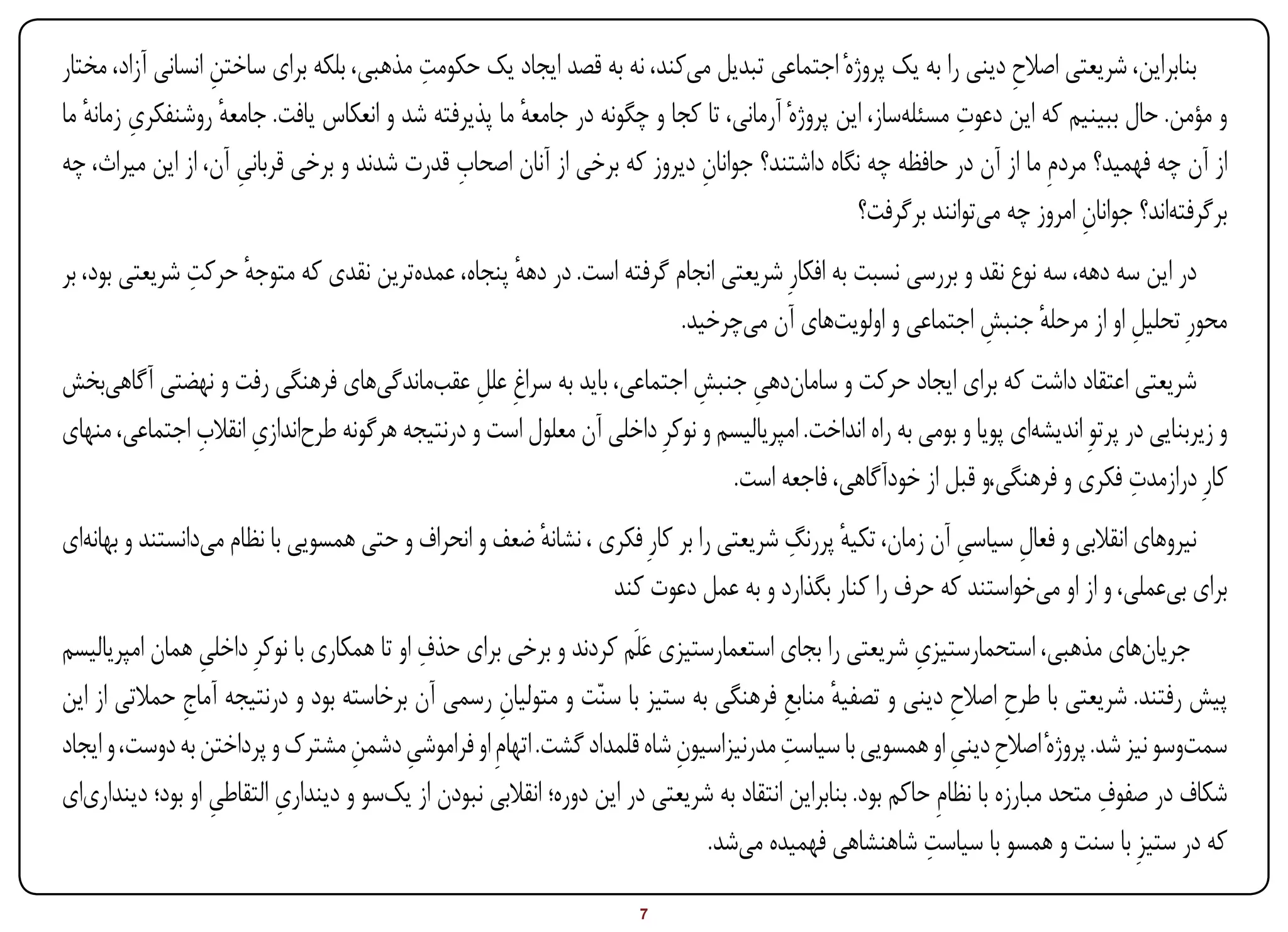 ‫ِ‬                      ‫ِ‬
‫بنابراین، شریعتی اصالح دینی را به یک پروژهٔ اجتماعی تبدیل می‌کند، نه به قصد ایجاد یک حکومت مذهبی، بلکه برای ساختن انسانی آزاد، مختار‬
                                                                                                                 ‫ِ‬
   ‫ِ ٔ‬                                                                                                     ‫ِ‬
‫و مؤمن. حال ببینیم که این دعوت مسئله‌ساز، این پروژهٔ آرمانی، تا کجا و چگونه در جامعه ما پذیرفته شد و انعکاس یافت. جامعه روشنفکری زمانه ما‬
                     ‫ٔ‬                               ‫ٔ‬
                       ‫ِ‬                     ‫ِ‬
‫از آن چه فهمید؟ مردمِ ما از آن در حافظه چه نگاه داشتند؟ جوانان دیروز که برخی از آنان اصحاب قدرت شدند و برخی قربانی آن، از این میراث، چه‬
                                                                         ‫ِ‬
                                                                                              ‫برگرفته‌اند؟ جوانان امروز چه می‌توانند برگرفت؟‬
                                                                                                                         ‫ِ‬
               ‫ٔ ِ‬
‫در این سه دهه، سه نوع نقد و بررسی نسبت به افکارِ شریعتی انجام گرفته است. در دهه پنجاه، عمده‌ترین نقدی که متوجه حرکت شریعتی بود، بر‬
                                                   ‫ٔ‬
                                                                      ‫محورِ تحلیل او از مرحله جنبش اجتماعی و اولویت‌های آن می‌چرخید.‬
                                                                                                          ‫ٔ ِ‬             ‫ِ‬
‫شریعتی اعتقاد داشت که برای ایجاد حرکت و سامان‌دهی جنبش اجتماعی، باید به سراغِ علل عقب‌ماندگی‌های فرهنگی رفت و نهضتی آگاهی‌بخش‬
                                                 ‫ِ‬                        ‫ِ ِ‬
               ‫ِ ِ‬
‫و زیربنایی در پرتوِ اندیشه‌ای پویا و بومی به راه انداخت. امپریالیسم و نوکرِ داخلی آن معلول است و درنتیجه هرگونه طرح‌اندازی انقالب اجتماعی، منهای‬
                                                                                                                                    ‫ِ‬
                                                                              ‫کارِ درازمدت فکری و فرهنگی،و قبل از خودآگاهی، فاجعه است.‬
                                                        ‫ٔ‬                              ‫ٔ ِ‬
‫نیروهای انقالبی و فعال سیاسی آن زمان، تکیه پررنگ شریعتی را بر کارِ فکری ، نشانه ضعف و انحراف و حتی همسویی با نظام می‌دانستند و بهانه‌ای‬
                                                                                                           ‫ِ‬     ‫ِ‬
                                                                 ‫برای بی‌عملی، و از او می‌خواستند که حرف را کنار بگذارد و به عمل دعوت کند‬
                  ‫ِ‬                         ‫ِ‬
‫جریان‌های مذهبی، استحمارستیزی شریعتی را بجای استعمارستیزی عَلَم کردند و برخی برای حذف او تا همکاری با نوکرِ داخلی همان امپریالیسم‬
                                                                                                           ‫ِ‬
‫پیش رفتند. شریعتی با طرح اصالح دینی و تصفیه منابع فرهنگی به ستیز با سنّت و متولیان رسمی آن برخاسته بود و درنتیجه آماج حمالتی از این‬
               ‫ِ‬                                     ‫ِ‬                                   ‫ٔ ِ‬                    ‫ِ ِ‬
                                    ‫ِ ِ‬                                    ‫ِ‬             ‫ِ‬
‫سمت‌وسو نیز شد. پروژهٔ اصالح دینی او همسویی با سیاست مدرنیزاسیون شاه قلمداد گشت. اتهامِ او فراموشی دشمن مشترک و پرداختن به دوست، و ایجاد‬
                                                                                                                ‫ِ ِ‬
                           ‫ِ‬                                                                                                      ‫ِ‬
‫شکاف در صفوف متحد مبارزه با نظامِ حاکم بود. بنابراین انتقاد به شریعتی در این دوره؛ انقالبی نبودن از یک‌سو و دینداری التقاطی او بود؛ دینداری‌ای‬
                    ‫ِ‬
                                                                                                             ‫ِ‬
                                                                               ‫که در ستیزِ با سنت و همسو با سیاست شاهنشاهی فهمیده می‌شد.‬

‫‪Print‬‬    ‫‪search‬‬                                           ‫‪Prev‬‬         ‫7‬         ‫‪Next‬‬                                ‫‪Home‬‬        ‫‪Full‬‬       ‫‪Exit‬‬
 