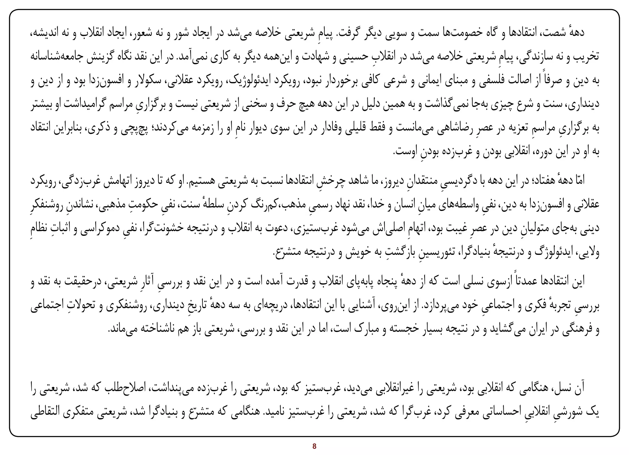‫دهه شصت، انتقادها و گاه خصومت‌ها سمت و سویی دیگر گرفت. پیامِ شریعتی خالصه می‌شد در ایجاد شور و نه شعور، ایجاد انقالب و نه اندیشه،‬        ‫ٔ‬
                                                                                        ‫ِ‬
‫تخریب و نه سازندگی، پیامِ شریعتی خالصه می‌شد در انقالب حسینی و شهادت و این‌همه دیگر به کاری نمی‌آمد. در این نقد نگاه گزینش جامعه‌شناسانه‬
‫به دین و صرفاً از اصالت فلسفی و مبنای ایمانی و شرعی کافی برخوردار نبود، رویکرد ایدئولوژیک،‌ رویکرد عقالنی، سکوالر و افسون‌زدا بود و از دین و‬
                            ‫ِ‬
‫دینداری، سنت و شرع چیزی به‌جا نمی‌گذاشت و به همین دلیل در این دهه هیچ حرف و سخنی از شریعتی نیست و برگزاری مراسم گرامیداشت او بیشتر‬
                                                                                                                               ‫ِ ِ‬
‫به برگزاری مراسم تعزیه در عصرِ رضاشاهی می‌مانست و فقط قلیلی وفادار در این سوی دیوار نامِ او را زمزمه می‌کردند؛ پچ‌پچی و ذکری، بنابراین انتقاد‬
                                                                                             ‫به او در این دوره، انقالبی بودن و غرب‌زده بودن اوست.‬
                                                                                                   ‫ِ‬
 ‫امّا دهه هفتاد؛ در این دهه با دگردیسی منتقدان دیروز، ما شاهد چرخش انتقادها نسبت به شریعتی هستیم. او که تا دیروز اتهامش غرب‌زدگی، رویکرد‬
                                                                       ‫ِ‬                   ‫ِ‬        ‫ِ‬                           ‫ٔ‬
          ‫ِ‬              ‫ِ‬
‫عقالنی و افسون‌زدا به دین، نفی واسطه‌‌های میان انسان و خدا، نقد نهاد رسمی مذهب،‌کم‌رنگ کردن سلطه سنت، نفی حکومت مذهبی، نشاندن روشنفکرِ‬
                                 ‫ِ‬          ‫ِ ٔ‬                     ‫ِ‬                        ‫ِ‬                ‫ِ‬
      ‫ِ‬
‫دینی به‌جای متولیان دین در عصرِ غیبت بود، اتهامِ اصلی‌‌اش می‌شود غرب‌ستیزی، دعوت به انقالب و درنتیجه خشونت‌گرا، نفی دموکراسی و اثبات نظامِ‬
                       ‫ِ‬                                                                                               ‫ِ‬
                                                                                      ‫ِ‬
                                                           ‫والیی، ایدئولوژگ و درنتیجه بنیادگرا، تئوریسین بازگشت به خویش و درنتیجه متشرّع.‬
                                                                                              ‫ِ‬                  ‫ٔ‬
‫این انتقادها عمدتاً ازسوی نسلی است که از دهه پنجاه پابه‌پای انقالب و قدرت آمده است و در این نقد و بررسی آثارِ شریعتی، درحقیقت به نقد و‬
                               ‫ِ‬                                                          ‫ٔ‬
         ‫ِ‬
‫بررسی تجربه فکری و اجتماعی خود می‌پردازد. از این‌روی، آشنایی با این انتقادها، دریچه‌ای به سه دهه تاریخ دینداری، روشنفکری و تحوالت اجتماعی‬
                                      ‫ٔ ِ‬                                                                      ‫ِ‬              ‫ِ ٔ‬
                  ‫و فرهنگی در ایران می‌گشاید و در نتیجه بسیار خجسته و مبارک است، اما در این نقد و بررسی، شریعتی باز هم ناشناخته می‌ماند.‬


‫آن نسل، هنگامی که انقالبی بود، شریعتی را غیرانقالبی می‌دید، غرب‌ستیز که بود، شریعتی را غرب‌زده می‌پنداشت، اصالح‌طلب که شد، شریعتی را‬
‫یک شورشی انقالبی احساساتی معرفی کرد، غرب‌گرا که شد، شریعتی را غرب‌ستیز نامید. هنگامی که متشرّع و بنیادگرا شد، شریعتی متفکری التقاطی‬
                                                                                                                       ‫ِ‬      ‫ِ‬
‫‪Print‬‬    ‫‪search‬‬                                            ‫‪Prev‬‬        ‫8‬         ‫‪Next‬‬                                ‫‪Home‬‬         ‫‪Full‬‬       ‫‪Exit‬‬
 