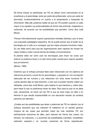 De forma incluso no planificada, las TIC se utilizan como instrumentos en la
enseñanza y el aprendizaje, tanto por parte del profesorado, como por parte de
alumnado, fundamentalmente en cuanto a la presentación y búsqueda de
información. Más allá, podemos hablar de que las TIC pueden suponer un salto
mayor si se explotan sus potencialidades de forma más profunda, imaginativa y
coherente, de acuerdo con las posibilidades que permiten. Como dice Judit
Minian:
“Pensar informáticamente supone operaciones mentales distintas y por lo tanto
una propuesta pedagógica específica. No se puede pensar que el poder de la
tecnología por sí sólo va a conseguir que los viejos procesos funcionen mejor.
Su uso debe servir para que las organizaciones sean capaces de romper los
viejos moldes y creen nuevas formas de trabajo y funcionamiento.
El planteo debe ser cómo usar las tecnologías para hacer las cosas que
todavía no podemos hacer y no sólo cómo poder usarlas para mejorar aquéllas
que ya hacemos”.
(Minian, 1999)
Creemos que el enfoque principal debe estar relacionado con los objetivos de
relevancia personal y social de los aprendizajes, y apoyado en una concepción
adecuada del ser humano y sus relaciones con otros seres humanos. En
cuanto aporten algo en esta dirección, y creo que sí pueden hacerlo, deben ser
utilizadas, como dice Judit Minian, para mejorar lo que hacemos y, sobre todo,
para hacer lo que no podríamos hacer sin ellas. Otra cosa es que no se deba
caer, obviamente, en hacer con las TIC lo que se hace mejor sin ellas o en
eliminar lo que resulta imprescindible en una educación escolar (el contacto
personal, por ejemplo).
¿Cuáles son las posibilidades que abren o potencian las TIC en relación con el
enfoque educativo que nos interesa? Si hablamos en un sentido general,
ninguna de las cosas que permiten hacer las más recientes TIC son
estrictamente exclusivas de ellas, pero reducen los frenos (los costos, los
tiempos, los esfuerzos...) y aumentan las posibilidades (cantidad, variabilidad,
extensión espacial...), en muchas ocasiones de forma espectacular,
 