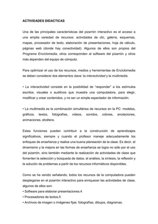 ACTIVIDADES DIDACTICAS
Una de las principales características del pizarrón interactivo es el acceso a
una amplia variedad de recursos: actividades de clic, galería, esquemas,
mapas, procesador de texto, elaboración de presentaciones, hoja de cálculo,
páginas web (donde hay conectividad). Algunos de ellos son propios del
Programa Enciclomedia, otros corresponden al software del pizarrón y otros
más dependen del equipo de cómputo.
Para optimizar el uso de los recursos, medios y herramientas de Enciclomedia
se deben considerar dos elementos clave: la interactividad y la multimedia.
• La interactividad consiste en la posibilidad de “responder” a los estímulos
escritos, visuales o auditivos que muestra una computadora, para elegir,
modificar y crear contenidos, y no ser un simple espectador de información.
• La multimedia es la combinación simultánea de recursos en la PC: modelos,
gráficos, textos, fotografías, videos, sonidos, colores, anotaciones,
animaciones, etcétera.
Estas funciones pueden contribuir a la construcción de aprendizajes
significativos, siempre y cuando el profesor maneje adecuadamente los
enfoques de enseñanza y realice una buena planeación de la clase. Es decir, el
dinamismo y la mejora en las formas de enseñanza se logra no sólo por el uso
del pizarrón, sino también mediante la realización de actividades de clase que
fomenten la selección y búsqueda de datos, el análisis, la síntesis, la reflexión y
la solución de problemas a partir de los recursos informáticos disponibles.
Como se ha venido señalando, todos los recursos de la computadora pueden
desplegarse en el pizarrón interactivo para enriquecer las actividades de clase,
algunos de ellos son:
• Software para elaborar presentaciones.4
• Procesadores de textos.5
• Archivos de imagen o imágenes fijas: fotografías, dibujos, diagramas.
 