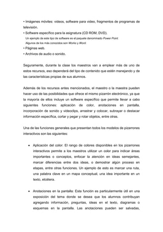 • Imágenes móviles: videos, software para video, fragmentos de programas de
televisión.
• Software específico para la asignatura (CD ROM, DVD).
Un ejemplo de este tipo de software es el paquete denominado Power Point.
Algunos de los más conocidos son Works y Word.
• Páginas web.
• Archivos de audio o sonido.
Seguramente, durante la clase los maestros van a emplear más de uno de
estos recursos, eso dependerá del tipo de contenido que estén manejando y de
las características propias de sus alumnos.
Además de los recursos antes mencionados, el maestro o la maestra pueden
hacer uso de las posibilidades que ofrece el mismo pizarrón electrónico, ya que
la mayoría de ellos incluye un software específico que permite llevar a cabo
siguientes funciones: aplicación de color, anotaciones en pantalla,
incorporación de sonido y videoclips, arrastrar y colocar, subrayar o destacar
información específica, cortar y pegar y rotar objetos, entre otras.
Una de las funciones generales que presentan todos los modelos de pizarrones
interactivos son las siguientes:
 Aplicación del color: El rango de colores disponibles en los pizarrones
interactivos permite a los maestros utilizar un color para indicar áreas
importantes o conceptos, enfocar la atención en ideas semejantes,
marcar diferencias entre dos ideas, o demostrar algún proceso en
etapas, entre otras funciones. Un ejemplo de esto es marcar una ruta,
una palabra clave en un mapa conceptual, una idea importante en un
texto, etcétera.
 Anotaciones en la pantalla: Esta función es particularmente útil en una
exposición del tema donde se desea que los alumnos contribuyan
agregando información, preguntas, ideas en el texto, diagramas o
esquemas en la pantalla. Las anotaciones pueden ser salvadas,
 