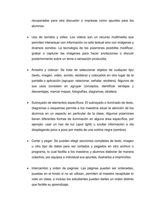 recuperadas para otra discusión o impresas como apuntes para los
alumnos.
 Uso de sonidos y video: Los videos son un recurso multimedia que
permiten interactuar con información no sólo textual sino con imágenes y
diversos sonidos. La tecnología de los pizarrones posibilita modificar,
grabar o capturar las imágenes para hacer anotaciones o discutir
posteriormente sobre un tema o sensación producida.
 Arrastra y colocar: Se trata de seleccionar objetos de cualquier tipo
(texto, imagen, video, sonido, etcétera) y colocarlos en otro lugar de la
pantalla o aplicación (agrupar, relacionar, señalar, etcétera). Algunos de
sus usos consisten en agrupar conceptos, identificar ventajas y
desventajas, marcar mapas, fotografías, diagramas, etcétera.
 Subrayado de elementos específicos: El subrayado o iluminado de texto,
diagramas o esquemas permite a los maestros situar la atención de los
alumnos en un aspecto en particular de la clase. Algunos pizarrones
tienen diferentes formas de iluminación en alguna área específica, por
ejemplo: usar un haz de luz (spot light) u ocultar información e irla
desplegando poco a poco por medio de una cortina negra (sombra).
 Cortar y pegar: Se pueden elegir secciones completas de texto, imagen
u otro tipo de datos para ser cortados y pegados en otro archivo o
programa, lo cual facilita a los maestros y alumnos elaborar de manera
colectiva, por equipos o individual sus apuntes, ilustrarlos e imprimirlos.
 Intercambio y orden de paginas: Las páginas pueden ser ordenadas,
puestas en el fondo si no se utilizan, permiten al maestro recapitular lo
visto en clase, e incluso los estudiantes pueden darles un orden distinto
que facilite su aprendizaje.
 