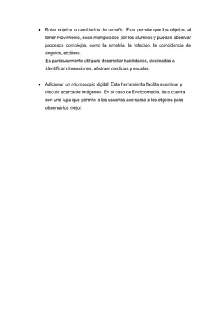  Rotar objetos o cambiarlos de tamaño: Esto permite que los objetos, al
tener movimiento, sean manipulados por los alumnos y puedan observar
procesos complejos, como la simetría, la rotación, la coincidencia de
ángulos, etcétera.
Es particularmente útil para desarrollar habilidades, destinadas a
identificar dimensiones, abstraer medidas y escalas.
 Adicionar un microscopio digital: Esta herramienta facilita examinar y
discutir acerca de imágenes. En el caso de Enciclomedia, ésta cuenta
con una lupa que permite a los usuarios acercarse a los objetos para
observarlos mejor.
 