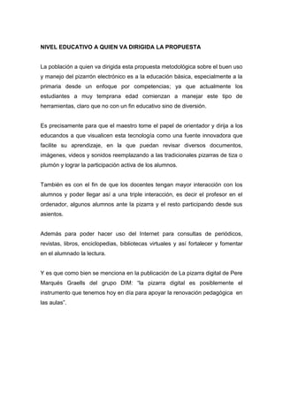 NIVEL EDUCATIVO A QUIEN VA DIRIGIDA LA PROPUESTA
La población a quien va dirigida esta propuesta metodológica sobre el buen uso
y manejo del pizarrón electrónico es a la educación básica, especialmente a la
primaria desde un enfoque por competencias; ya que actualmente los
estudiantes a muy temprana edad comienzan a manejar este tipo de
herramientas, claro que no con un fin educativo sino de diversión.
Es precisamente para que el maestro tome el papel de orientador y dirija a los
educandos a que visualicen esta tecnología como una fuente innovadora que
facilite su aprendizaje, en la que puedan revisar diversos documentos,
imágenes, videos y sonidos reemplazando a las tradicionales pizarras de tiza o
plumón y lograr la participación activa de los alumnos.
También es con el fin de que los docentes tengan mayor interacción con los
alumnos y poder llegar así a una triple interacción, es decir el profesor en el
ordenador, algunos alumnos ante la pizarra y el resto participando desde sus
asientos.
Además para poder hacer uso del Internet para consultas de periódicos,
revistas, libros, enciclopedias, bibliotecas virtuales y así fortalecer y fomentar
en el alumnado la lectura.
Y es que como bien se menciona en la publicación de La pizarra digital de Pere
Marqués Graells del grupo DIM: “la pizarra digital es posiblemente el
instrumento que tenemos hoy en día para apoyar la renovación pedagógica en
las aulas”.
 