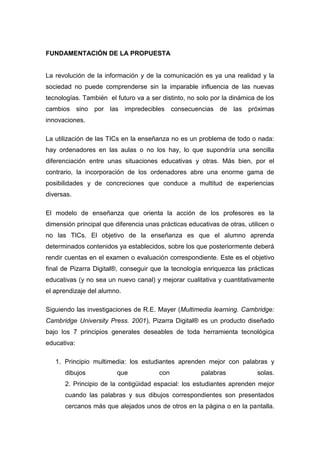FUNDAMENTACIÓN DE LA PROPUESTA
La revolución de la información y de la comunicación es ya una realidad y la
sociedad no puede comprenderse sin la imparable influencia de las nuevas
tecnologías. También el futuro va a ser distinto, no solo por la dinámica de los
cambios sino por las impredecibles consecuencias de las próximas
innovaciones.
La utilización de las TICs en la enseñanza no es un problema de todo o nada:
hay ordenadores en las aulas o no los hay, lo que supondría una sencilla
diferenciación entre unas situaciones educativas y otras. Más bien, por el
contrario, la incorporación de los ordenadores abre una enorme gama de
posibilidades y de concreciones que conduce a multitud de experiencias
diversas.
El modelo de enseñanza que orienta la acción de los profesores es la
dimensión principal que diferencia unas prácticas educativas de otras, utilicen o
no las TICs. El objetivo de la enseñanza es que el alumno aprenda
determinados contenidos ya establecidos, sobre los que posteriormente deberá
rendir cuentas en el examen o evaluación correspondiente. Este es el objetivo
final de Pizarra Digital®, conseguir que la tecnología enriquezca las prácticas
educativas (y no sea un nuevo canal) y mejorar cualitativa y cuantitativamente
el aprendizaje del alumno.
Siguiendo las investigaciones de R.E. Mayer (Multimedia learning. Cambridge:
Cambridge University Press. 2001), Pizarra Digital® es un producto diseñado
bajo los 7 principios generales deseables de toda herramienta tecnológica
educativa:
1. Principio multimedia: los estudiantes aprenden mejor con palabras y
dibujos que con palabras solas.
2. Principio de la contigüidad espacial: los estudiantes aprenden mejor
cuando las palabras y sus dibujos correspondientes son presentados
cercanos más que alejados unos de otros en la página o en la pantalla.
 