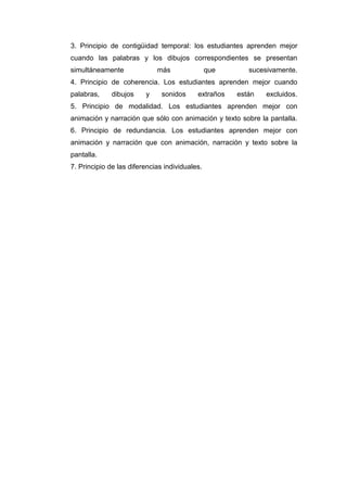 3. Principio de contigüidad temporal: los estudiantes aprenden mejor
cuando las palabras y los dibujos correspondientes se presentan
simultáneamente más que sucesivamente.
4. Principio de coherencia. Los estudiantes aprenden mejor cuando
palabras, dibujos y sonidos extraños están excluidos.
5. Principio de modalidad. Los estudiantes aprenden mejor con
animación y narración que sólo con animación y texto sobre la pantalla.
6. Principio de redundancia. Los estudiantes aprenden mejor con
animación y narración que con animación, narración y texto sobre la
pantalla.
7. Principio de las diferencias individuales.
 