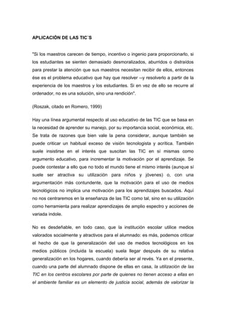 APLICACIÓN DE LAS TIC´S
"Si los maestros carecen de tiempo, incentivo o ingenio para proporcionarlo, si
los estudiantes se sienten demasiado desmoralizados, aburridos o distraídos
para prestar la atención que sus maestros necesitan recibir de ellos, entonces
ése es el problema educativo que hay que resolver --y resolverlo a partir de la
experiencia de los maestros y los estudiantes. Si en vez de ello se recurre al
ordenador, no es una solución, sino una rendición".
(Roszak, citado en Romero, 1999)
Hay una línea argumental respecto al uso educativo de las TIC que se basa en
la necesidad de aprender su manejo, por su importancia social, económica, etc.
Se trata de razones que bien vale la pena considerar, aunque también se
puede criticar un habitual exceso de visión tecnologista y acrítica. También
suele insistirse en el interés que suscitan las TIC en sí mismas como
argumento educativo, para incrementar la motivación por el aprendizaje. Se
puede contestar a ello que no todo el mundo tiene el mismo interés (aunque sí
suele ser atractiva su utilización para niños y jóvenes) o, con una
argumentación más contundente, que la motivación para el uso de medios
tecnológicos no implica una motivación para los aprendizajes buscados. Aquí
no nos centraremos en la enseñanza de las TIC como tal, sino en su utilización
como herramienta para realizar aprendizajes de amplio espectro y acciones de
variada índole.
No es desdeñable, en todo caso, que la institución escolar utilice medios
valorados socialmente y atractivos para el alumnado: es más, podemos criticar
el hecho de que la generalización del uso de medios tecnológicos en los
medios públicos (incluida la escuela) suela llegar después de su relativa
generalización en los hogares, cuando debería ser al revés. Ya en el presente,
cuando una parte del alumnado dispone de ellas en casa, la utilización de las
TIC en los centros escolares por parte de quienes no tienen acceso a ellas en
el ambiente familiar es un elemento de justicia social, además de valorizar la
 