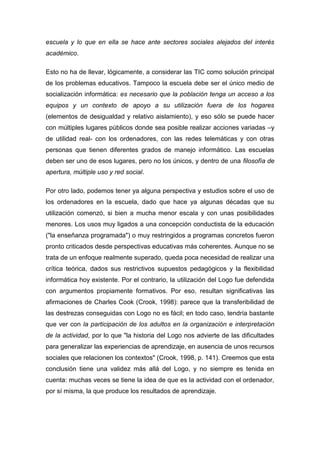 escuela y lo que en ella se hace ante sectores sociales alejados del interés
académico.
Esto no ha de llevar, lógicamente, a considerar las TIC como solución principal
de los problemas educativos. Tampoco la escuela debe ser el único medio de
socialización informática: es necesario que la población tenga un acceso a los
equipos y un contexto de apoyo a su utilización fuera de los hogares
(elementos de desigualdad y relativo aislamiento), y eso sólo se puede hacer
con múltiples lugares públicos donde sea posible realizar acciones variadas –y
de utilidad real- con los ordenadores, con las redes telemáticas y con otras
personas que tienen diferentes grados de manejo informático. Las escuelas
deben ser uno de esos lugares, pero no los únicos, y dentro de una filosofía de
apertura, múltiple uso y red social.
Por otro lado, podemos tener ya alguna perspectiva y estudios sobre el uso de
los ordenadores en la escuela, dado que hace ya algunas décadas que su
utilización comenzó, si bien a mucha menor escala y con unas posibilidades
menores. Los usos muy ligados a una concepción conductista de la educación
("la enseñanza programada") o muy restringidos a programas concretos fueron
pronto criticados desde perspectivas educativas más coherentes. Aunque no se
trata de un enfoque realmente superado, queda poca necesidad de realizar una
crítica teórica, dados sus restrictivos supuestos pedagógicos y la flexibilidad
informática hoy existente. Por el contrario, la utilización del Logo fue defendida
con argumentos propiamente formativos. Por eso, resultan significativas las
afirmaciones de Charles Cook (Crook, 1998): parece que la transferibilidad de
las destrezas conseguidas con Logo no es fácil; en todo caso, tendría bastante
que ver con la participación de los adultos en la organización e interpretación
de la actividad, por lo que "la historia del Logo nos advierte de las dificultades
para generalizar las experiencias de aprendizaje, en ausencia de unos recursos
sociales que relacionen los contextos" (Crook, 1998, p. 141). Creemos que esta
conclusión tiene una validez más allá del Logo, y no siempre es tenida en
cuenta: muchas veces se tiene la idea de que es la actividad con el ordenador,
por sí misma, la que produce los resultados de aprendizaje.
 
