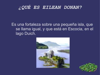 ¿QUÉ ES EILEAN DONAN? Es una fortaleza sobre una pequeña isla, que se llama igual, y que está en Escocia, en el lago Duich. 