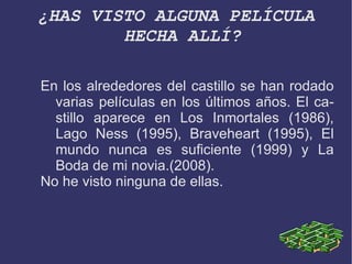 ¿HAS VISTO ALGUNA PELÍCULA HECHA ALLÍ? En los alrededores del castillo se han rodado varias películas en los últimos años. El castillo aparece en Los Inmortales (1986), Lago Ness (1995), Braveheart (1995), El mundo nunca es suficiente (1999) y La Boda de mi novia.(2008). 