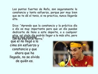 Los puntos fuertes de Rafa, son seguramente la
  constancia y tanto esfuerzo, porque por muy bien
  que se te dé el tenis, si no practica, nunca llegarás
  alto.

 Dice: ‘’Aprendo que la constancia y la práctica día
 a día es muy importante para que un día puedas
 dedicarte de lleno a este deporte, o a cualquier
 otro, así algún día podrás llegar a lo más alto, pero
 Rafa nos enseña
 con los pies en la tierra.’’
 que el no llegó a la
cima sin esfuerzo y
  constancia y que
    ahora que ha
llegado, no se olvida
    de quién es.
 