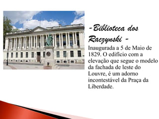 -Biblioteca dos
Raczynski -
Inaugurada a 5 de Maio de
1829. O edifício com a
elevação que segue o modelo
da fachada de leste do
Louvre, é um adorno
incontestável da Praça da
Liberdade.
 