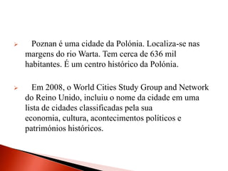      Poznan é uma cidade da Polónia. Localiza-se nas
    margens do rio Warta. Tem cerca de 636 mil
    habitantes. É um centro histórico da Polónia.

     Em 2008, o World Cities Study Group and Network
    do Reino Unido, incluiu o nome da cidade em uma
    lista de cidades classificadas pela sua
    economia, cultura, acontecimentos políticos e
    patrimónios históricos.
 