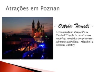 - Ostrów Tumski -
 Reconstruída no século XV. A
 Catedral “Capela de ouro” tem o
 sarcófago neogótico dos primeiros
 soberanos da Polónia - Mieszko I e
 Boleslau Chrobry.
 