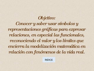 Objetivo: Conocer y saber usar símbolos y representaciones gráficas para expresar relaciones, en especial las funcionales, reconociendo el valor y los límites que encierra la modelización matemática en relación con fenómenos de la vida real. INDICE 