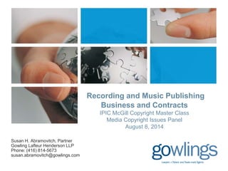 Recording and Music Publishing 
Business and Contracts 
IPIC McGill Copyright Master Class 
Media Copyright Issues Panel 
August 8, 2014 
Susan H. Abramovitch, Partner 
Gowling Lafleur Henderson LLP 
Phone: (416) 814-5673 
susan.abramovitch@gowlings.com 
 