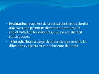  Evaluación: requiere de la construcción de criterios
objetivos que permitan disminuir al mínimo la
subjetividad de los docentes, que no son de fácil
construcción.
 Síntesis final: a cargo del docente que resume las
diluciones y aporta su conocimiento del tema
 