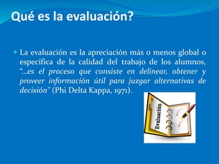 Qué es la evaluación?
 La evaluación es la apreciación más o menos global o
específica de la calidad del trabajo de los alumnos,
“…es el proceso que consiste en delinear, obtener y
proveer información útil para juzgar alternativas de
decisión" (Phi Delta Kappa, 1971).
 
