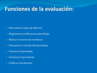 Funciones de la evaluación:
 Determinar el logro de objetivos
 Diagnosticar problemas de aprendizaje
 Mejorar el proceso de enseñanza
 Pronosticar la marcha del aprendizaje
 Orientar el aprendizaje
 Incentivar el aprendizaje
 Calificar a los alumnos
 