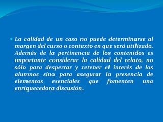  La calidad de un caso no puede determinarse al
margen del curso o contexto en que será utilizado.
Además de la pertinencia de los contenidos es
importante considerar la calidad del relato, no
sólo para despertar y retener el interés de los
alumnos sino para asegurar la presencia de
elementos esenciales que fomenten una
enriquecedora discusión.
 