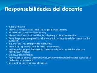 Responsabilidades del docente
 elaborar el caso;
 identificar claramente el problema o problemas a tratar;
 analizar sus causas y consecuencias;
 plantearse alternativas posibles de solución y su fundamentación;
 formular preguntas y propiciar el intercambio y discusión de los temas con los
cursantes,
 evitar orientar con sus propias opiniones;
 incentivar la participación de todos los cursantes,
 organizar los grupos fomentando la rotación de roles, no inhibir a los que
manifiestan errores;
 sintetizar las opiniones,
 reformular las buenas intervenciones, promover reflexiones finales acerca de la
problemática planteada,
 administrar correctamente el tiempo.
 