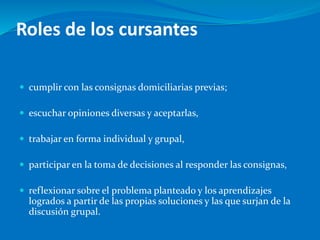 Roles de los cursantes
 cumplir con las consignas domiciliarias previas;
 escuchar opiniones diversas y aceptarlas,
 trabajar en forma individual y grupal,
 participar en la toma de decisiones al responder las consignas,
 reflexionar sobre el problema planteado y los aprendizajes
logrados a partir de las propias soluciones y las que surjan de la
discusión grupal.
 