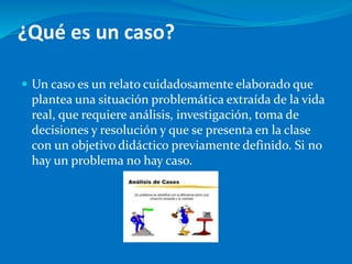 ¿Qué es un caso?
 Un caso es un relato cuidadosamente elaborado que
plantea una situación problemática extraída de la vida
real, que requiere análisis, investigación, toma de
decisiones y resolución y que se presenta en la clase
con un objetivo didáctico previamente definido. Si no
hay un problema no hay caso.
 