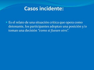 Casos incidente:
 Es el relato de una situación crítica que opera como
detonante, los participantes adoptan una posición y/o
toman una decisión “como si fuesen otro”.
 
