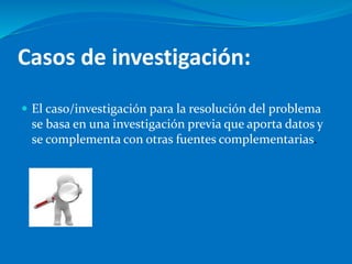 Casos de investigación:
 El caso/investigación para la resolución del problema
se basa en una investigación previa que aporta datos y
se complementa con otras fuentes complementarias.
 