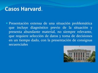 Casos Harvard.
 Presentación extensa de una situación problemática
que incluye diagnóstico previo de la situación y
presenta abundante material, no siempre relevante,
que requiere selección de datos y toma de decisiones
en un tiempo dado, con la presentación de consignas
secuenciales
 