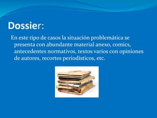 Dossier:
En este tipo de casos la situación problemática se
presenta con abundante material anexo, comics,
antecedentes normativos, textos varios con opiniones
de autores, recortes periodísticos, etc.
 