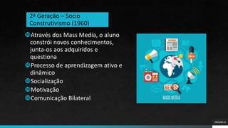 PÁGINA 4
Através dos Mass Media, o aluno
constrói novos conhecimentos,
junta-os aos adquiridos e
questiona
Processo de aprendizagem ativo e
dinâmico
Socialização
Motivação
Comunicação Bilateral
2ª Geração – Socio
Construtivismo (1960)
 