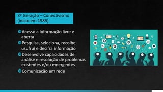 Acesso a informação livre e
aberta
Pesquisa, seleciona, recolhe,
usufrui e decifra informação
Desenvolve capacidades de
análise e resolução de problemas
existentes e/ou emergentes
Comunicação em rede
3ª Geração – Conectivismo
(início em 1985)
 